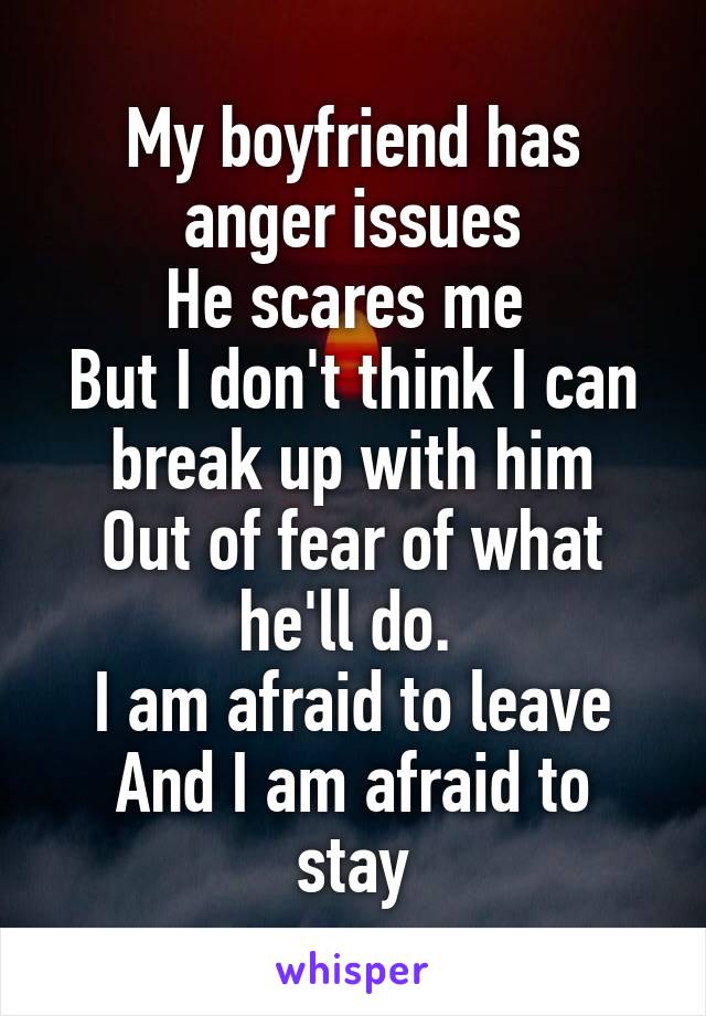 My boyfriend has anger issues
He scares me 
But I don't think I can break up with him
Out of fear of what he'll do. 
I am afraid to leave
And I am afraid to stay