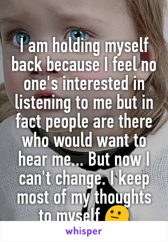 I am holding myself back because I feel no one's interested in listening to me but in fact people are there who would want to hear me... But now I can't change. I keep most of my thoughts to myself 😐