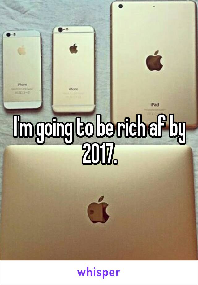I'm going to be rich af by 2017.