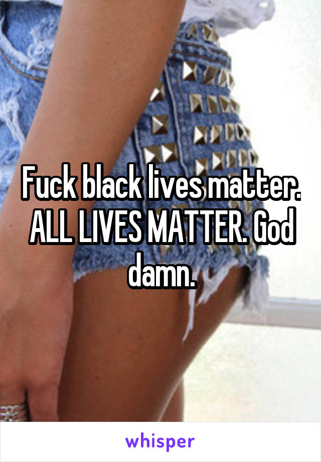 Fuck black lives matter. ALL LIVES MATTER. God damn.