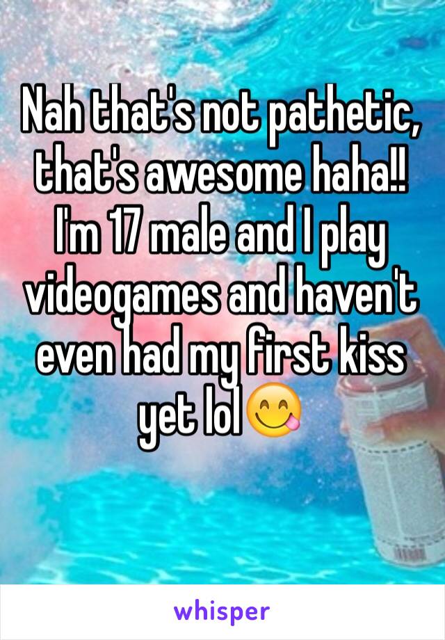 Nah that's not pathetic, that's awesome haha!! I'm 17 male and I play videogames and haven't even had my first kiss yet lol😋