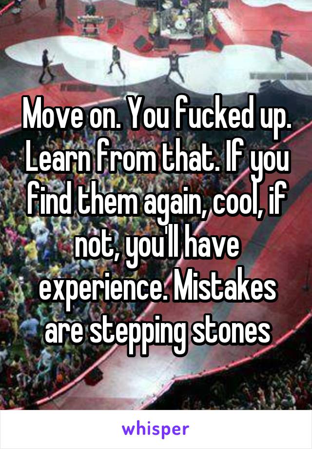 Move on. You fucked up. Learn from that. If you find them again, cool, if not, you'll have experience. Mistakes are stepping stones