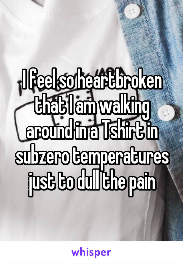 I feel so heartbroken that I am walking around in a Tshirt in subzero temperatures just to dull the pain
