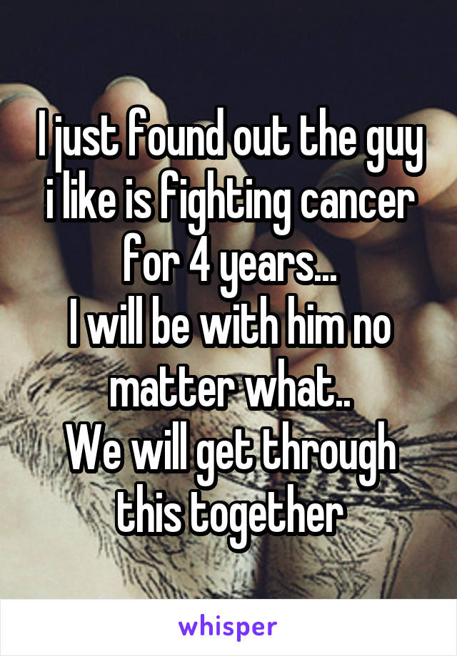 I just found out the guy i like is fighting cancer for 4 years...
I will be with him no matter what..
We will get through this together