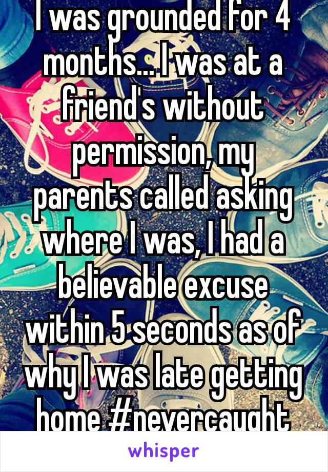 I was grounded for 4 months... I was at a friend's without permission, my parents called asking where I was, I had a believable excuse within 5 seconds as of why I was late getting home #nevercaught😏