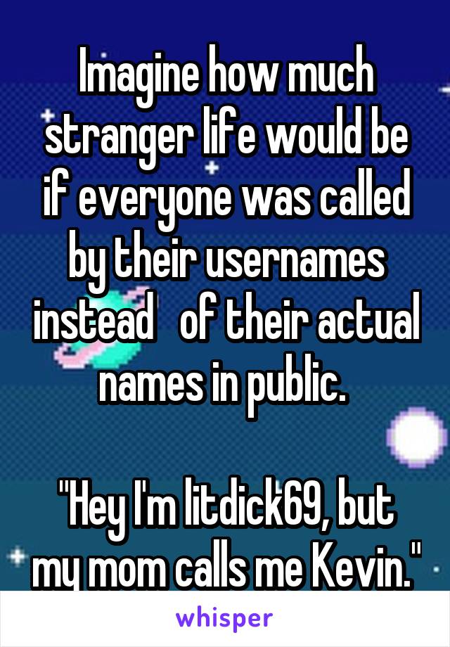 Imagine how much stranger life would be if everyone was called by their usernames instead   of their actual names in public. 

"Hey I'm litdick69, but my mom calls me Kevin."