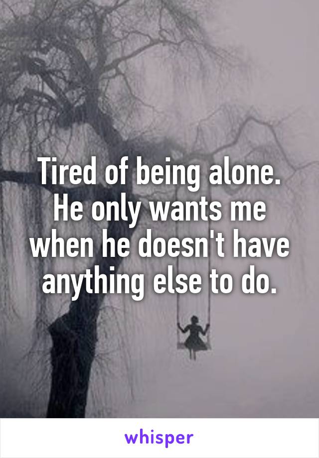 Tired of being alone. He only wants me when he doesn't have anything else to do.