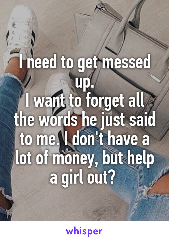 I need to get messed up.
I want to forget all the words he just said to me. I don't have a lot of money, but help a girl out? 