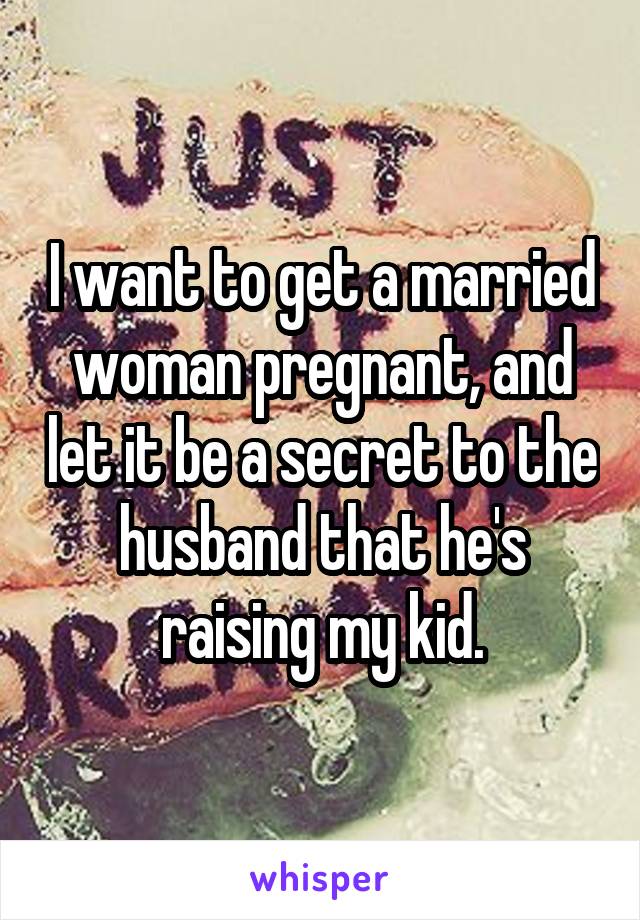 I want to get a married woman pregnant, and let it be a secret to the husband that he's raising my kid.