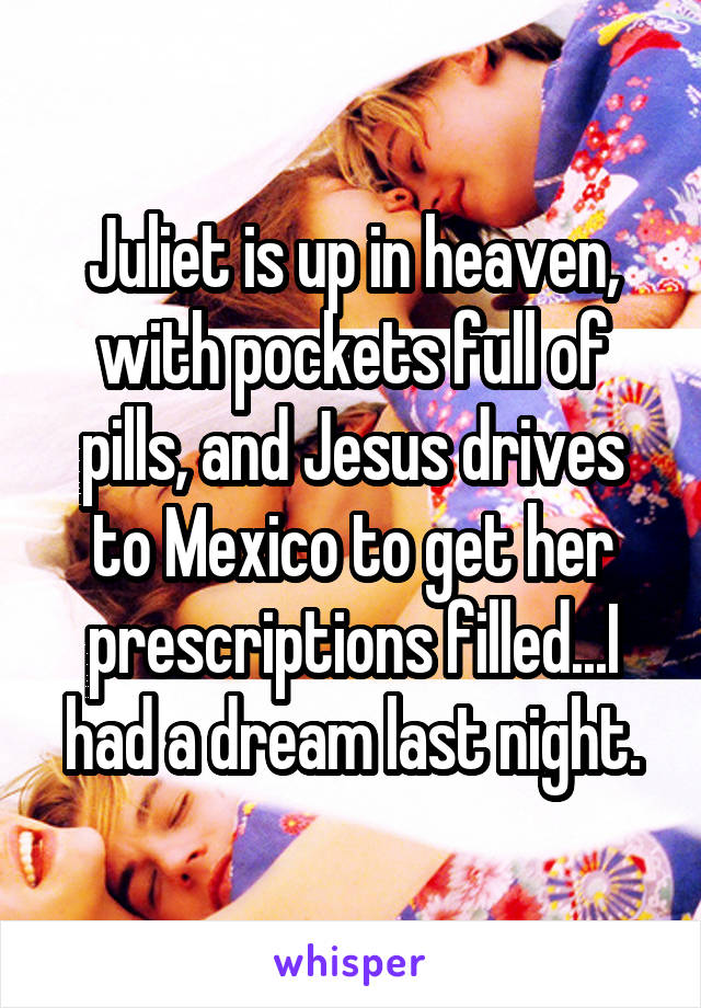 Juliet is up in heaven, with pockets full of pills, and Jesus drives to Mexico to get her prescriptions filled...I had a dream last night.