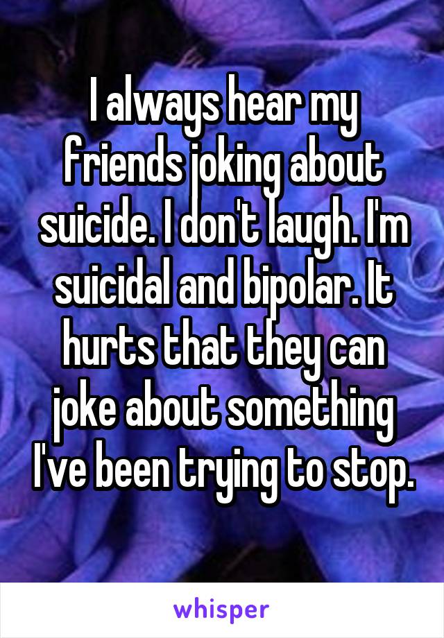 I always hear my friends joking about suicide. I don't laugh. I'm suicidal and bipolar. It hurts that they can joke about something I've been trying to stop. 