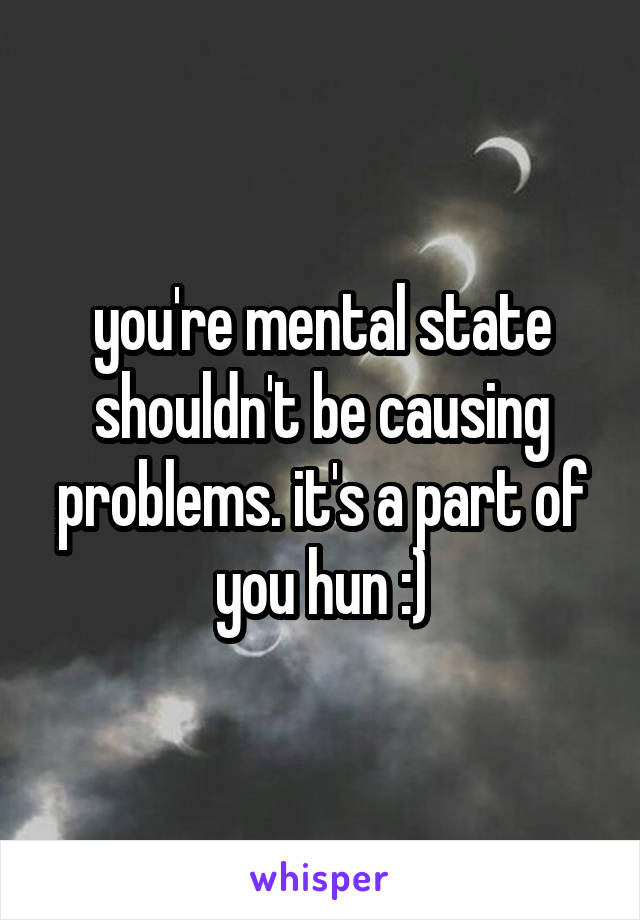 you're mental state shouldn't be causing problems. it's a part of you hun :)