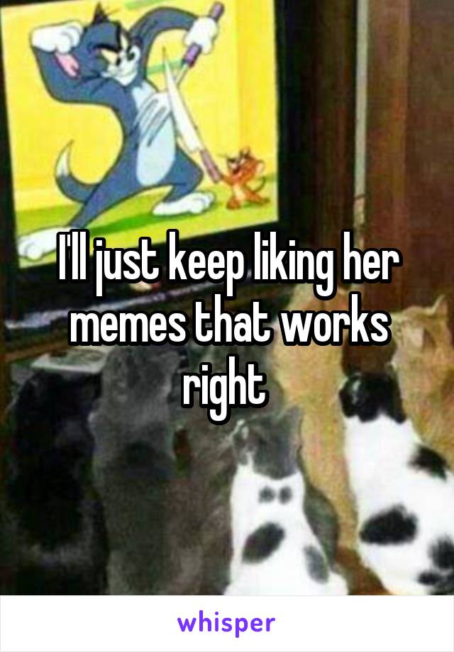 I'll just keep liking her memes that works right 