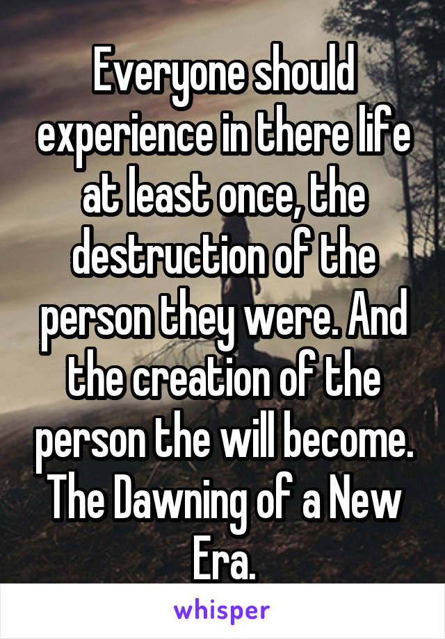 Everyone should experience in there life at least once, the destruction of the person they were. And the creation of the person the will become. The Dawning of a New Era.