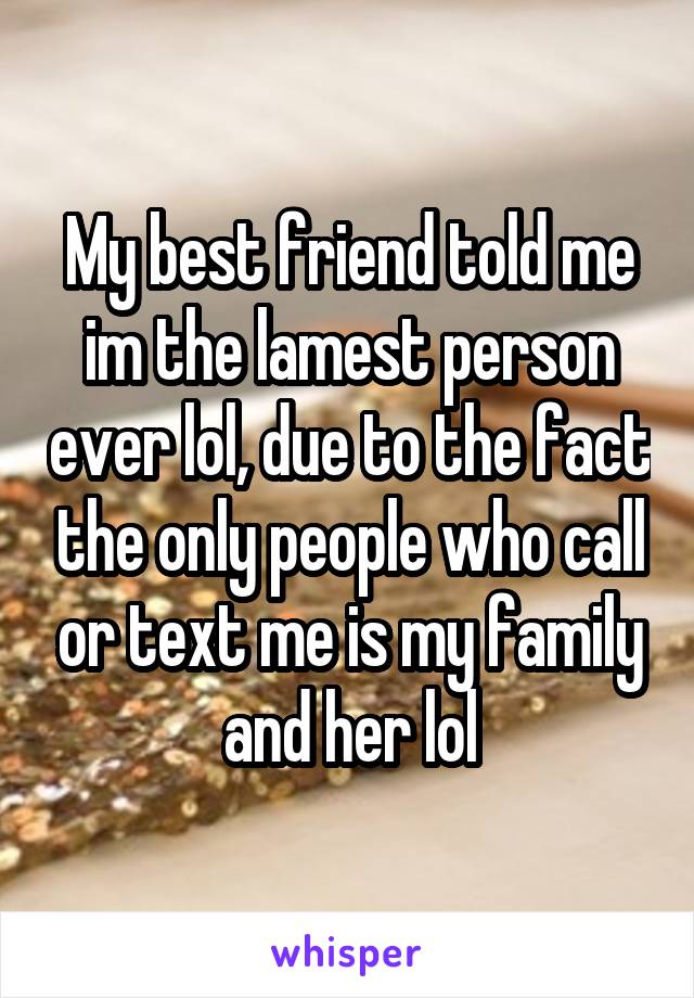 My best friend told me im the lamest person ever lol, due to the fact the only people who call or text me is my family and her lol