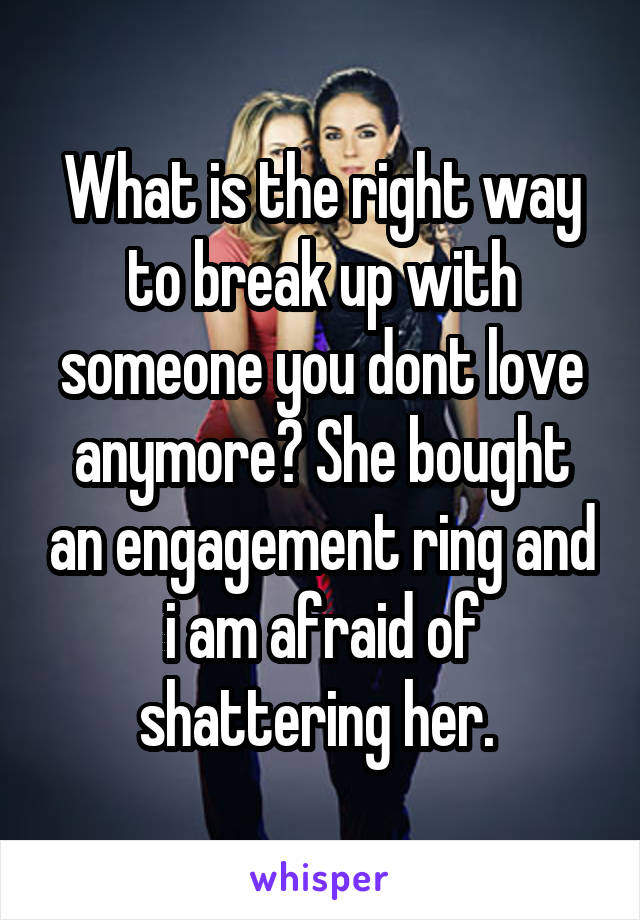 What is the right way to break up with someone you dont love anymore? She bought an engagement ring and i am afraid of shattering her. 