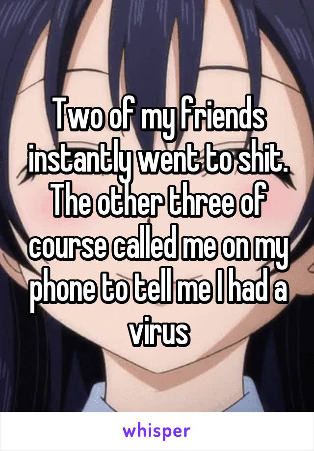 Two of my friends instantly went to shit. The other three of course called me on my phone to tell me I had a virus