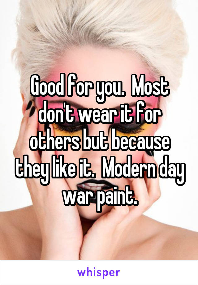 Good for you.  Most don't wear it for others but because they like it.  Modern day war paint.