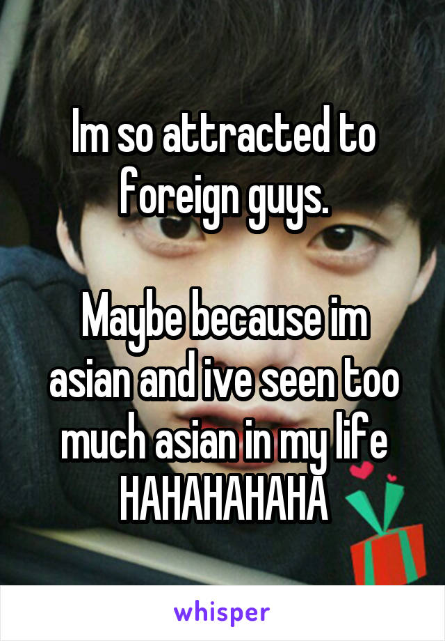 Im so attracted to foreign guys.

Maybe because im asian and ive seen too much asian in my life HAHAHAHAHA