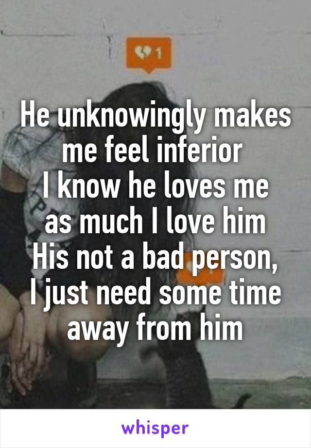 He unknowingly makes me feel inferior 
I know he loves me as much I love him
His not a bad person, I just need some time away from him