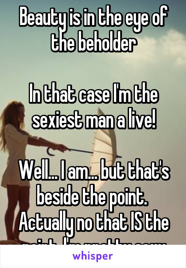 Beauty is in the eye of the beholder

In that case I'm the sexiest man a live!

Well... I am... but that's beside the point. 
Actually no that IS the point, I'm pretty sexy