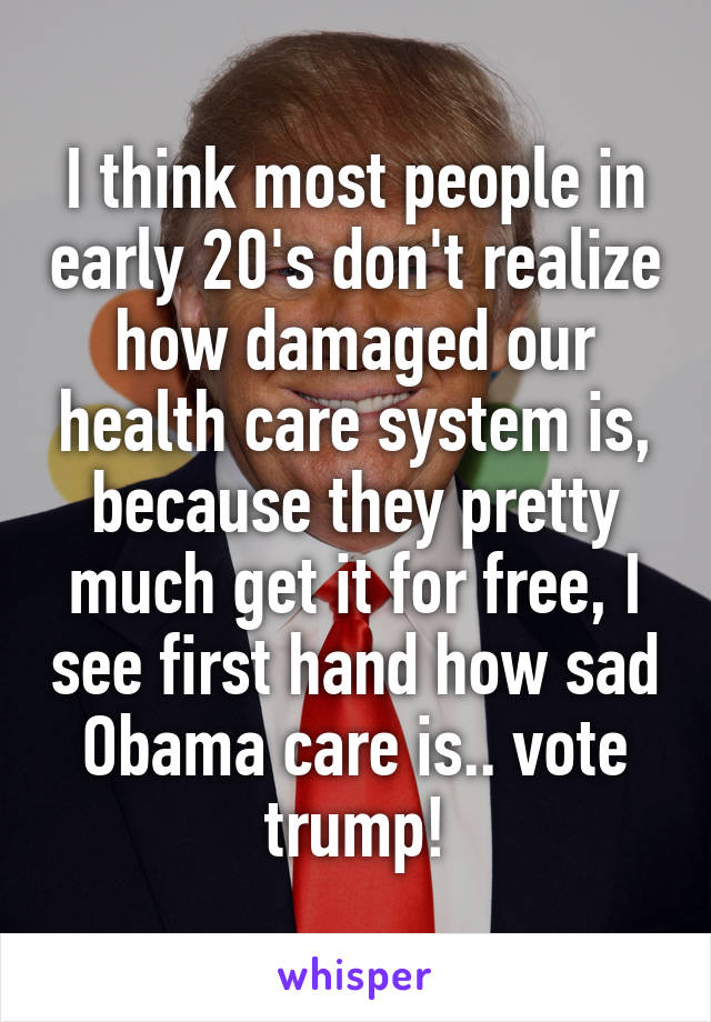 I think most people in early 20's don't realize how damaged our health care system is, because they pretty much get it for free, I see first hand how sad Obama care is.. vote trump!