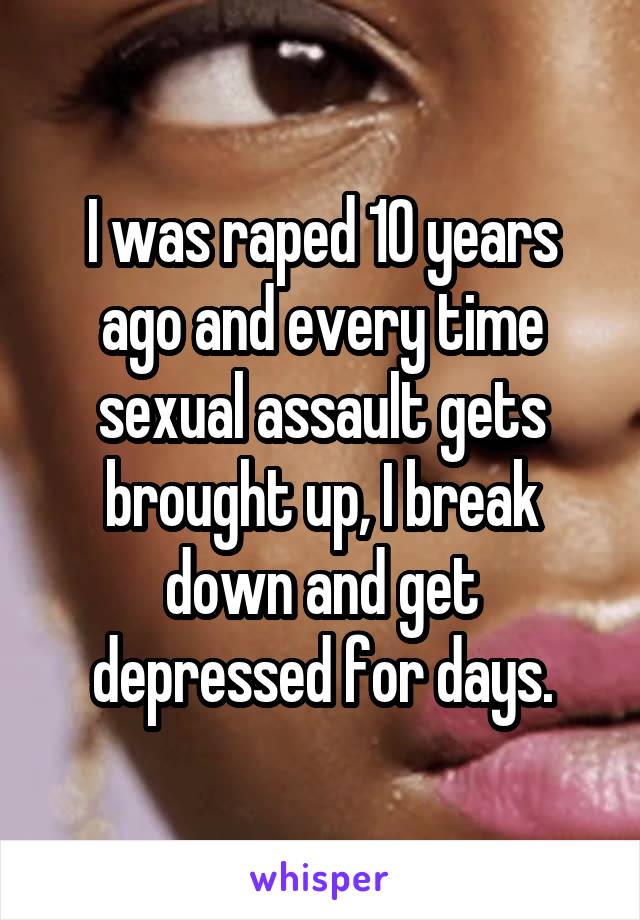 I was raped 10 years ago and every time sexual assault gets brought up, I break down and get depressed for days.