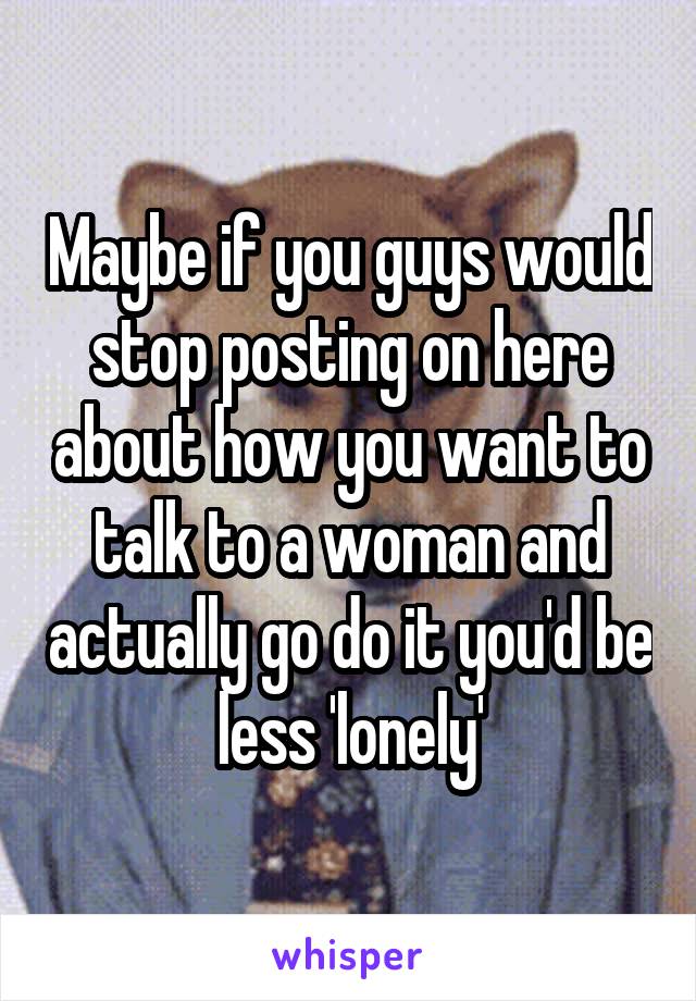 Maybe if you guys would stop posting on here about how you want to talk to a woman and actually go do it you'd be less 'lonely'