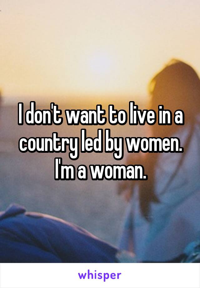 I don't want to live in a country led by women. I'm a woman.