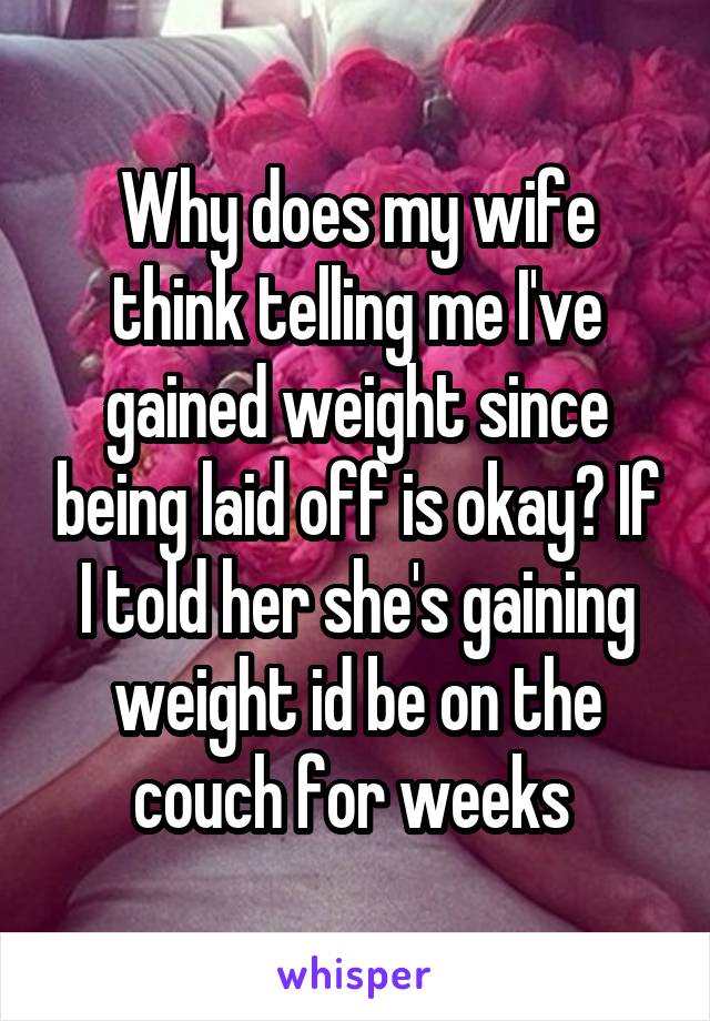 Why does my wife think telling me I've gained weight since being laid off is okay? If I told her she's gaining weight id be on the couch for weeks 