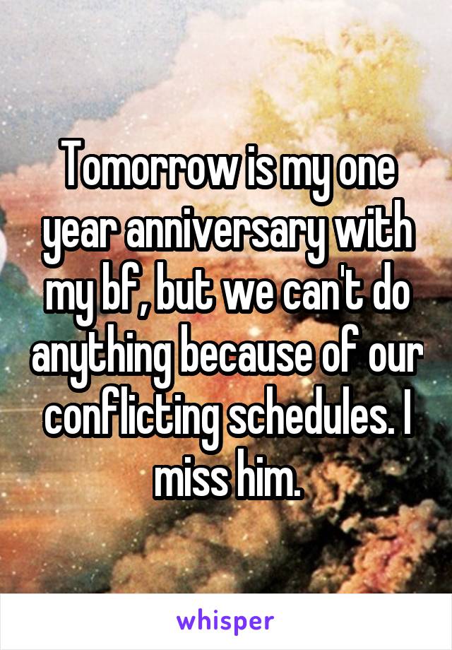 Tomorrow is my one year anniversary with my bf, but we can't do anything because of our conflicting schedules. I miss him.