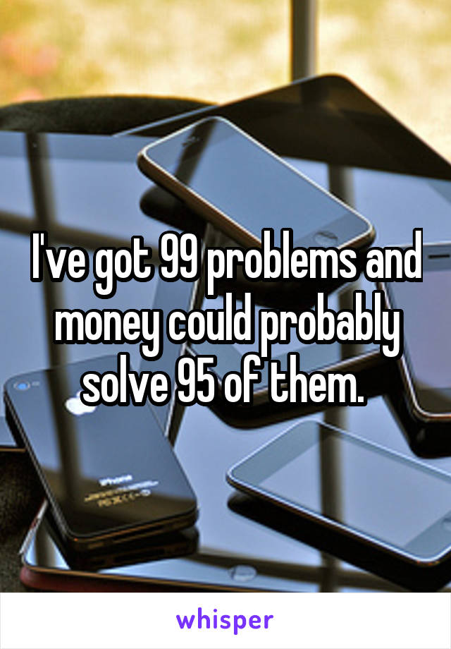 I've got 99 problems and money could probably solve 95 of them. 