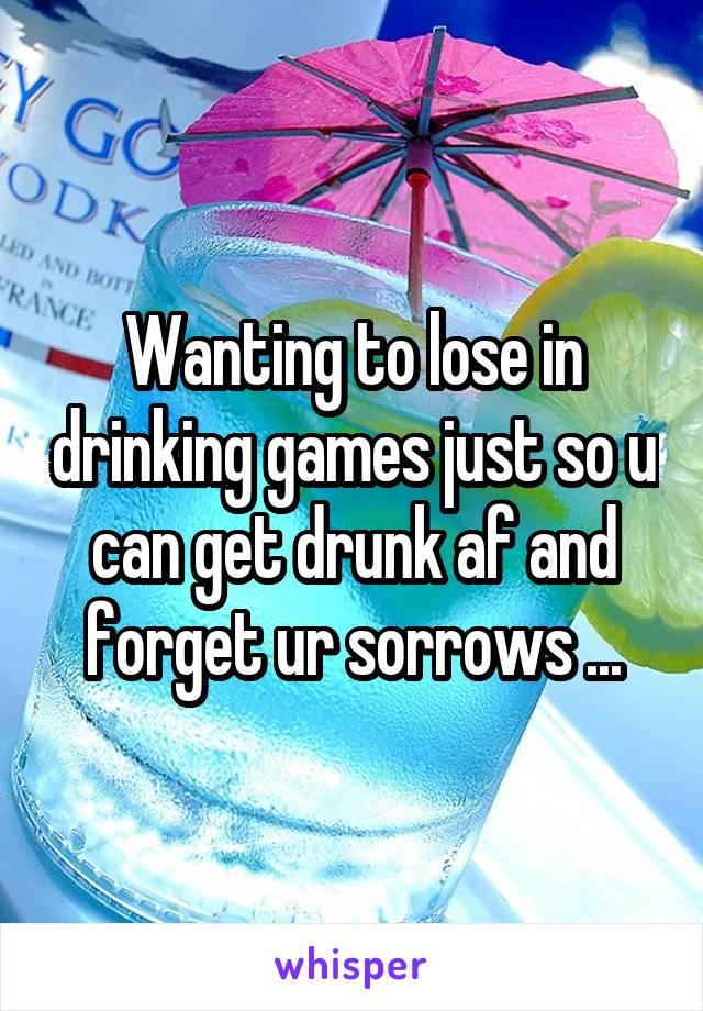 Wanting to lose in drinking games just so u can get drunk af and forget ur sorrows ...