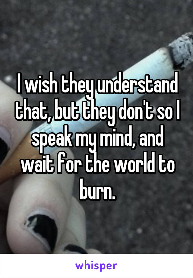I wish they understand that, but they don't so I speak my mind, and wait for the world to burn.