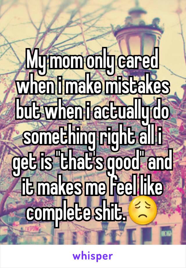 My mom only cared when i make mistakes but when i actually do something right all i get is "that's good" and it makes me feel like complete shit.😟