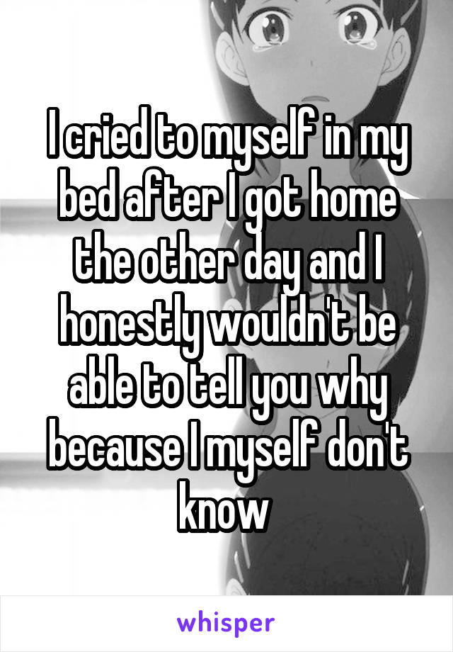 I cried to myself in my bed after I got home the other day and I honestly wouldn't be able to tell you why because I myself don't know 