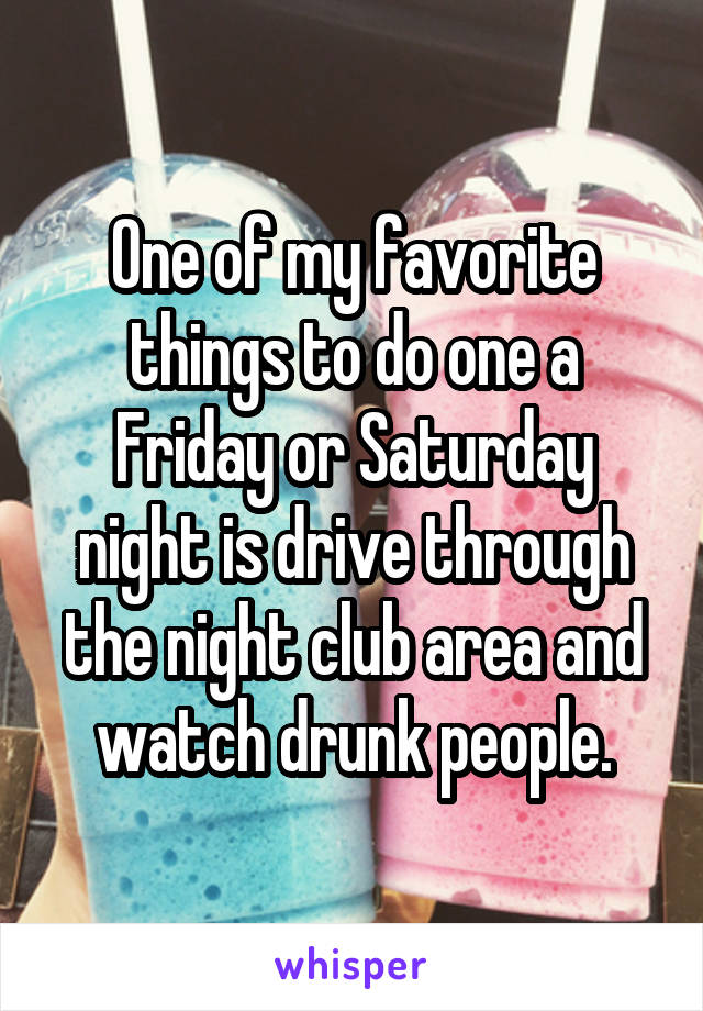One of my favorite things to do one a Friday or Saturday night is drive through the night club area and watch drunk people.