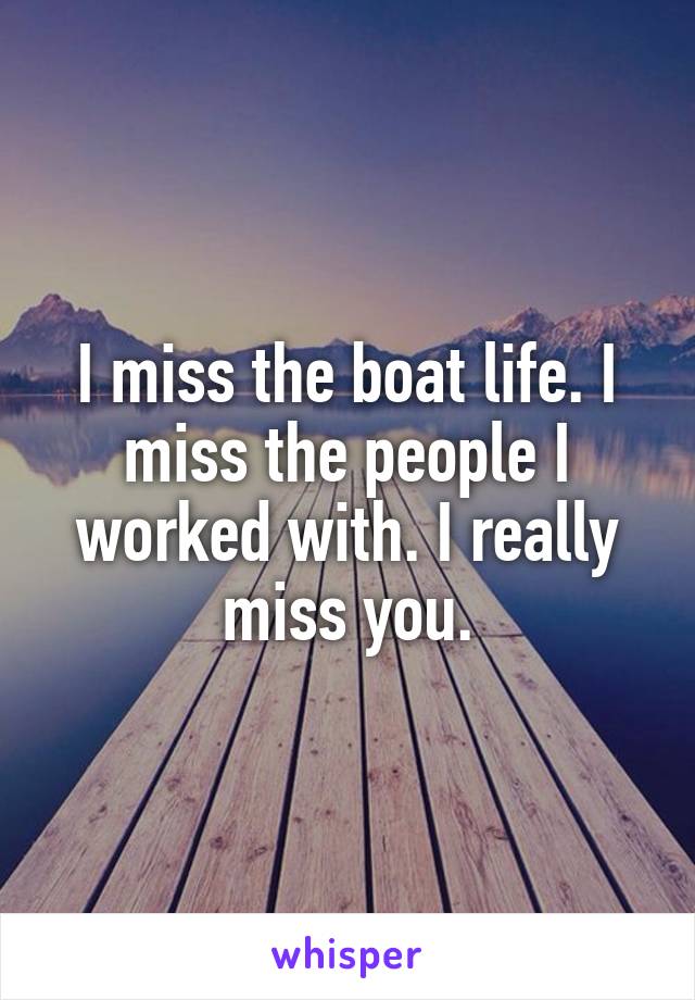 I miss the boat life. I miss the people I worked with. I really miss you.