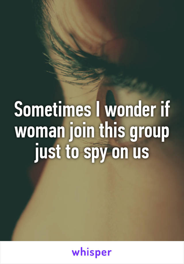 Sometimes I wonder if woman join this group just to spy on us