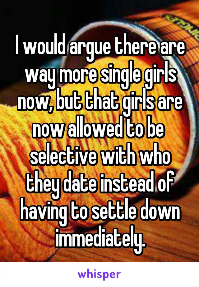 I would argue there are way more single girls now, but that girls are now allowed to be  selective with who they date instead of having to settle down immediately.