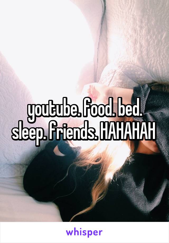 youtube. food. bed. sleep. friends. HAHAHAH 