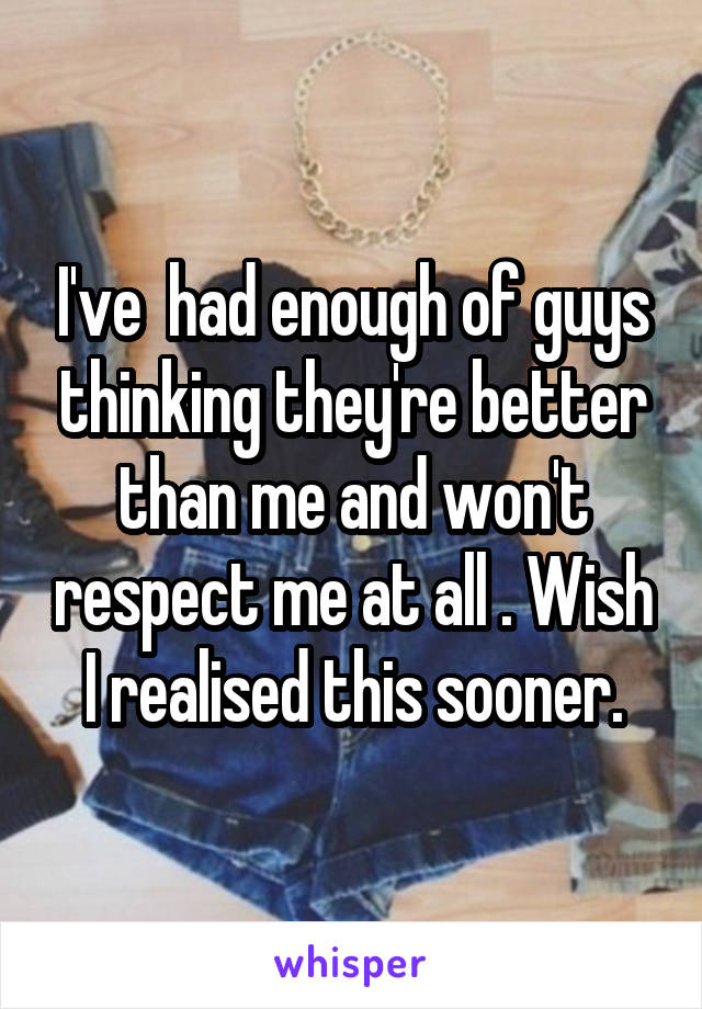 I've  had enough of guys thinking they're better than me and won't respect me at all . Wish I realised this sooner.