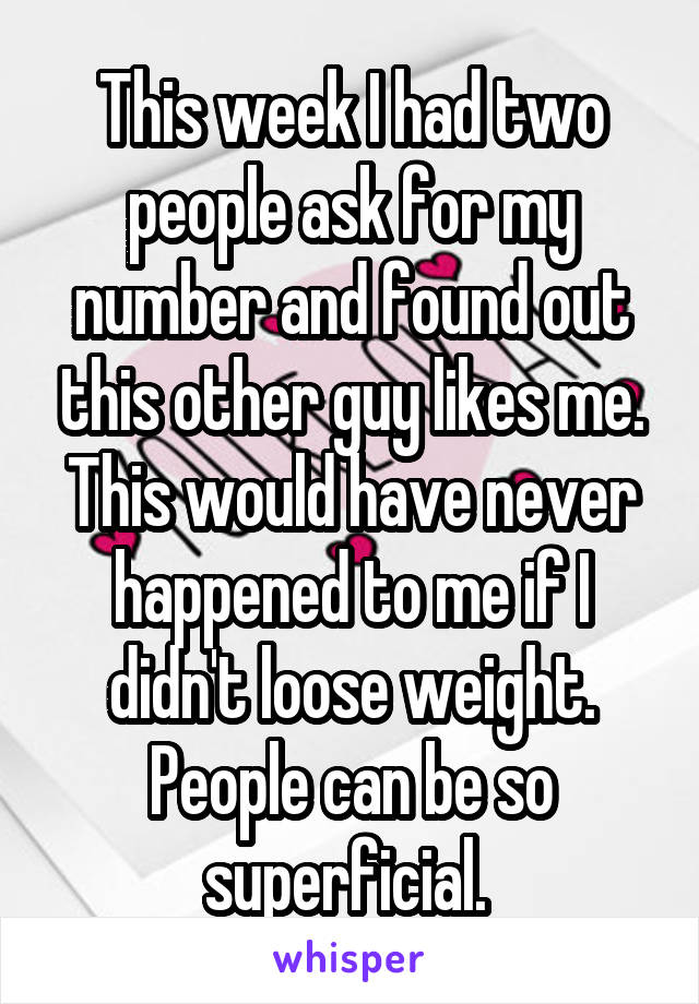 This week I had two people ask for my number and found out this other guy likes me. This would have never happened to me if I didn't loose weight. People can be so superficial. 