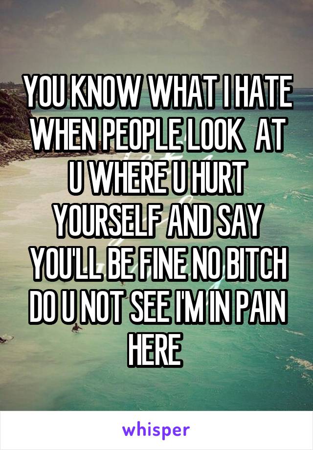 YOU KNOW WHAT I HATE WHEN PEOPLE LOOK  AT U WHERE U HURT YOURSELF AND SAY YOU'LL BE FINE NO BITCH DO U NOT SEE I'M IN PAIN HERE 