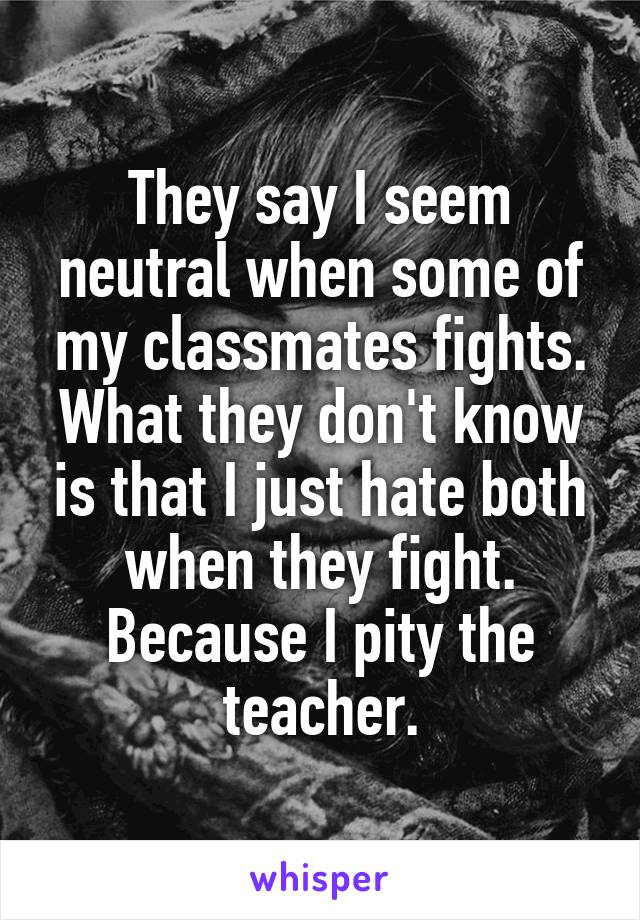 They say I seem neutral when some of my classmates fights.
What they don't know is that I just hate both when they fight. Because I pity the teacher.