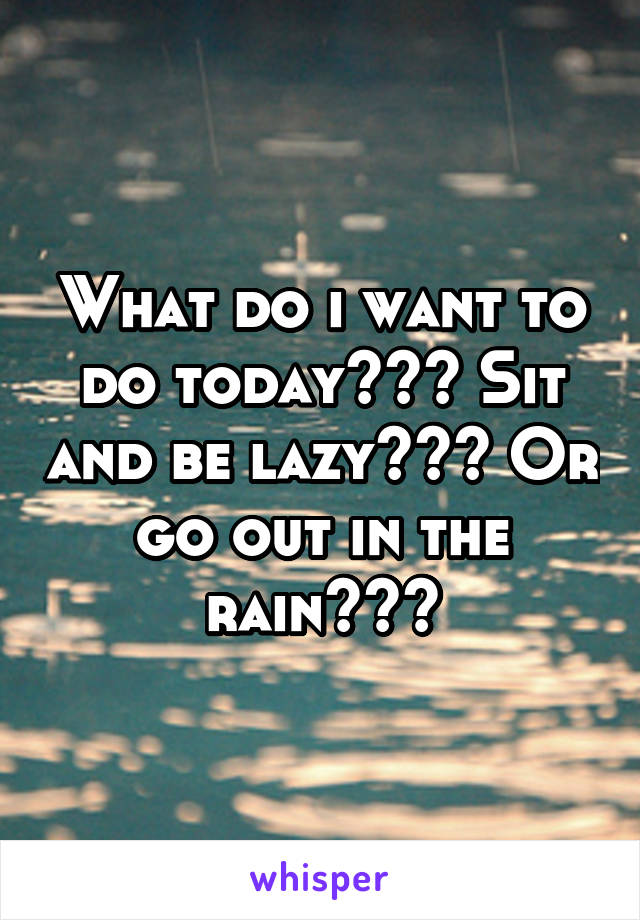What do i want to do today??? Sit and be lazy??? Or go out in the rain???