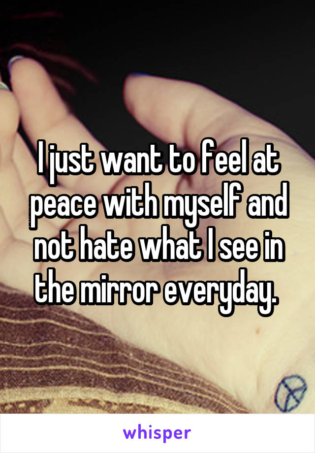 I just want to feel at peace with myself and not hate what I see in the mirror everyday. 