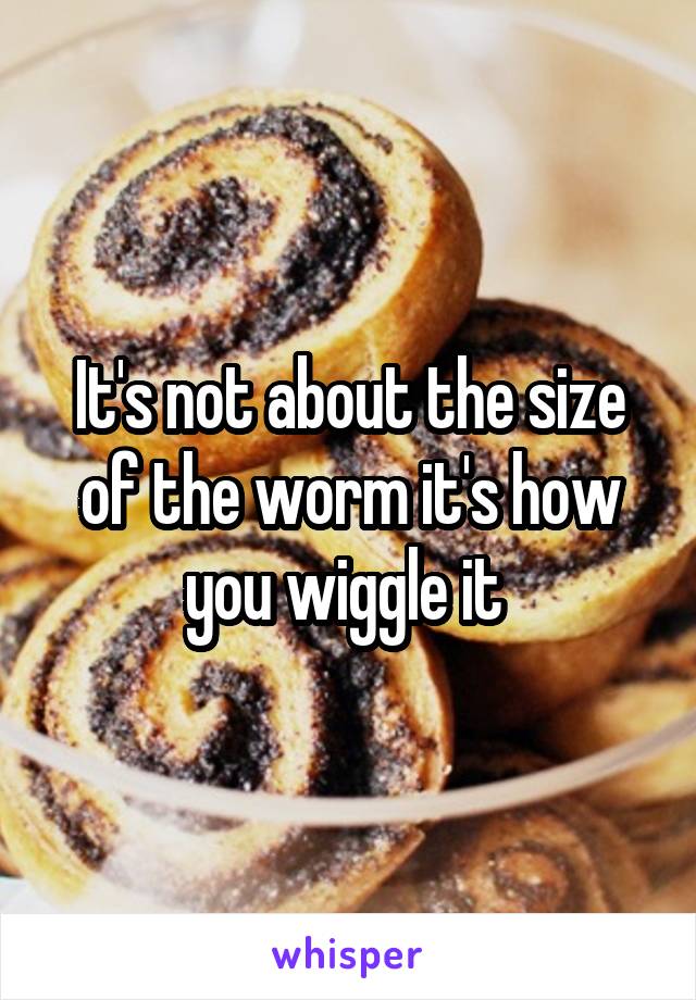 It's not about the size of the worm it's how you wiggle it 