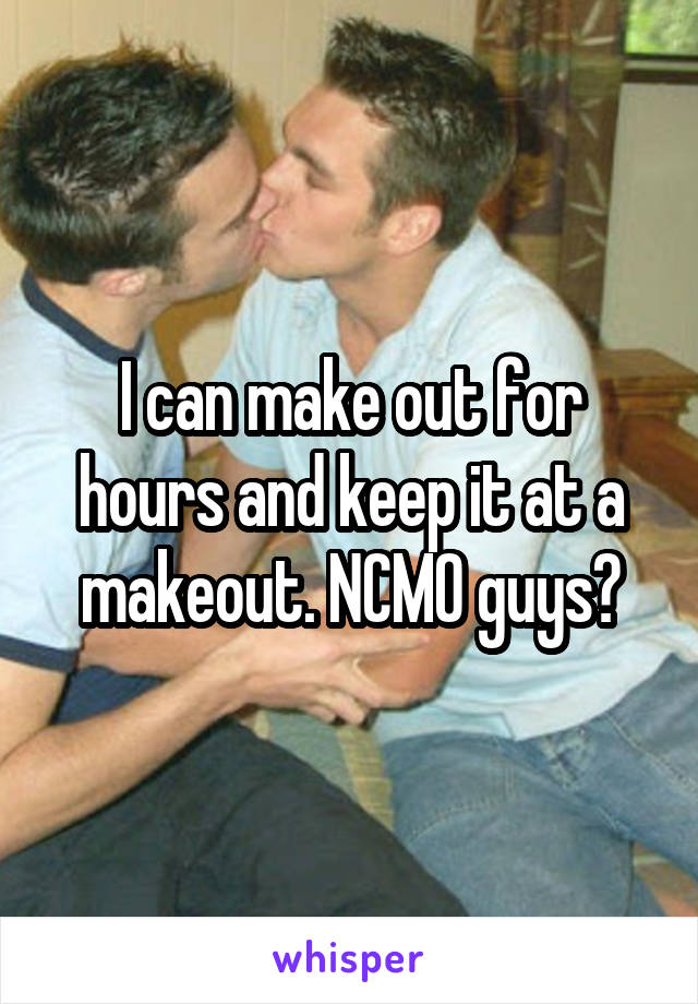 I can make out for hours and keep it at a makeout. NCMO guys?