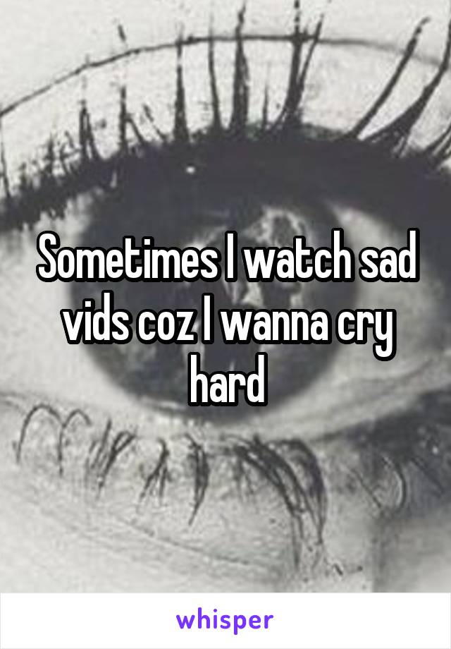 Sometimes I watch sad vids coz I wanna cry hard